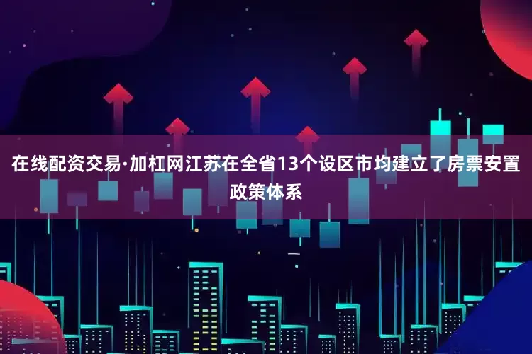 在线配资交易·加杠网江苏在全省13个设区市均建立了房票安置政策体系