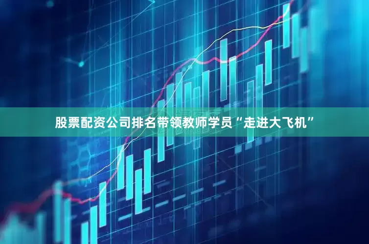 股票配资公司排名带领教师学员“走进大飞机”