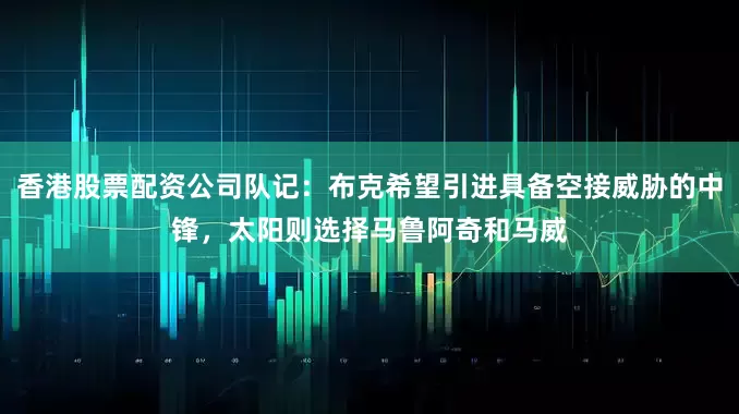 香港股票配资公司队记：布克希望引进具备空接威胁的中锋，太阳则选择马鲁阿奇和马威