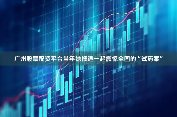 广州股票配资平台当年她报道一起震惊全国的“试药案”