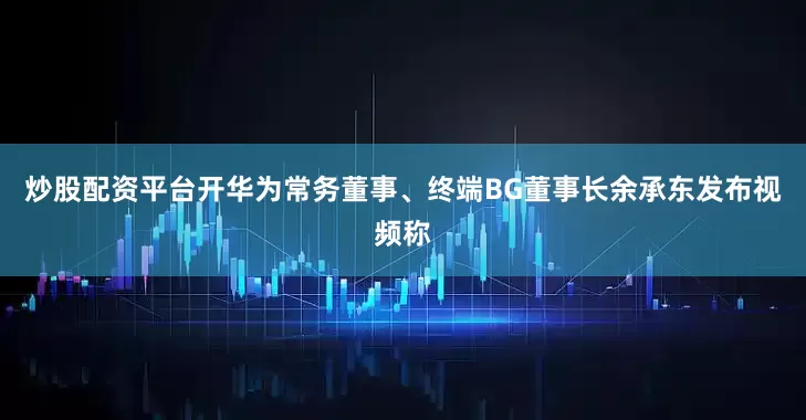 炒股配资平台开华为常务董事、终端BG董事长余承东发布视频称