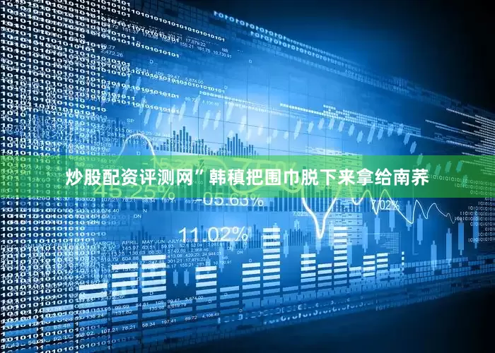 炒股配资评测网”韩稹把围巾脱下来拿给南荞