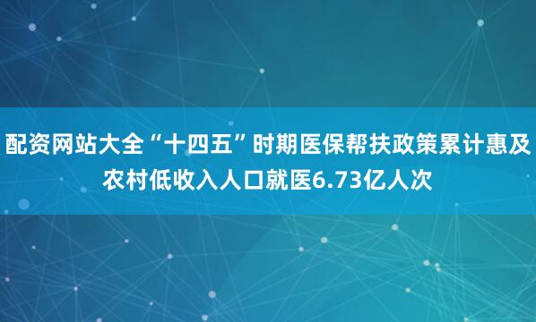 配资网站大全“十四五”时期医保帮扶政策累计惠及农村低收入人口就医6.73亿人次