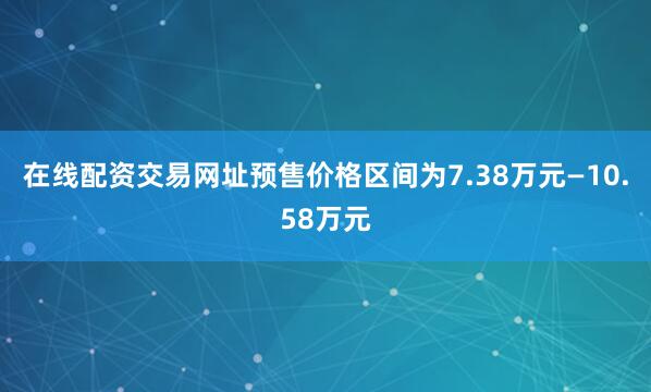 在线配资交易网址预售价格区间为7.38万元—10.58万元