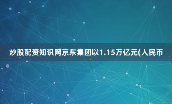 炒股配资知识网京东集团以1.15万亿元(人民币