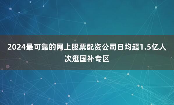 2024最可靠的网上股票配资公司日均超1.5亿人次逛国补专区